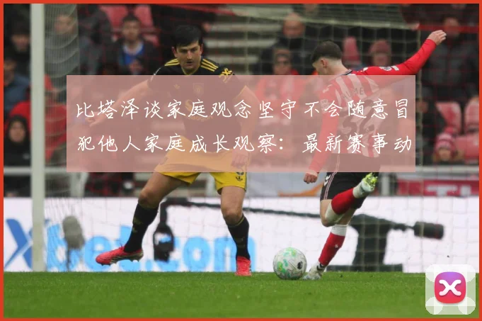 比塔泽谈家庭观念坚守不会随意冒犯他人家庭成长观察：最新赛事动态与深度分析