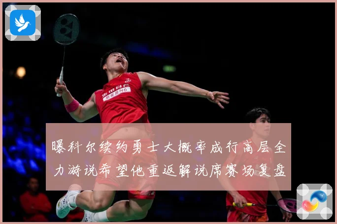 曝科尔续约勇士大概率成行高层全力游说希望他重返解说席赛场复盘：最新赛事动态与深度分析