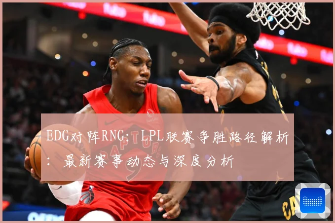 EDG对阵RNG：LPL联赛争胜路径解析：最新赛事动态与深度分析