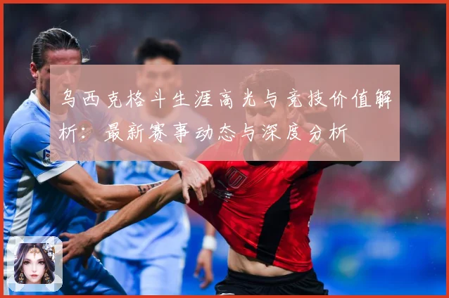 乌西克格斗生涯高光与竞技价值解析：最新赛事动态与深度分析