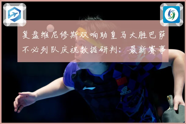 复盘维尼修斯双响助皇马大胜巴萨不必列队庆祝数据研判：最新赛事动态与深度分析