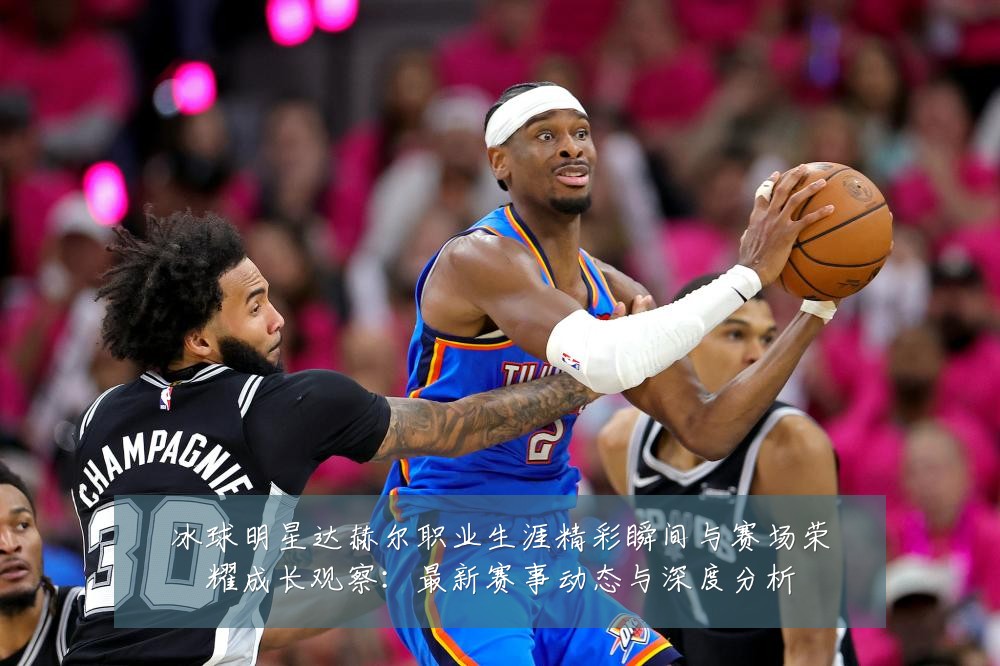 冰球明星达赫尔职业生涯精彩瞬间与赛场荣耀成长观察：最新赛事动态与深度分析