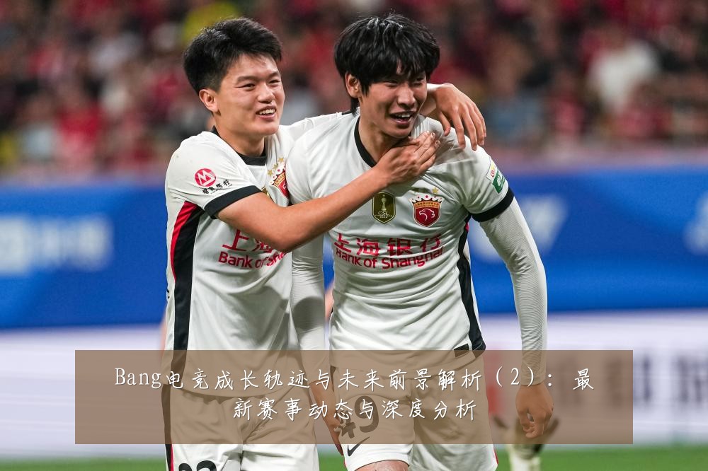 Bang电竞成长轨迹与未来前景解析（2）：最新赛事动态与深度分析