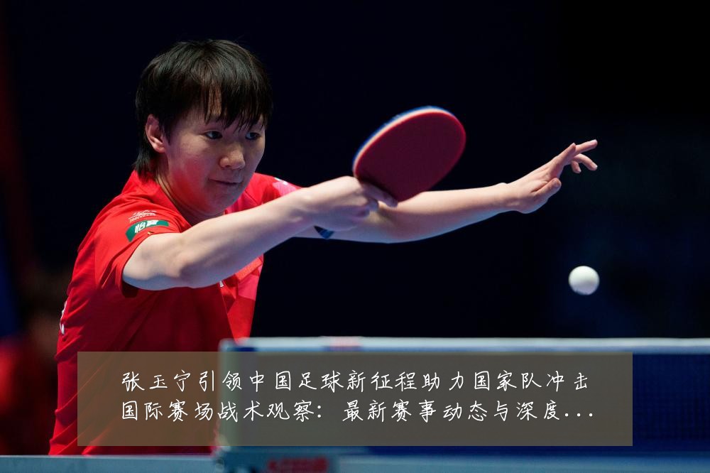 张玉宁引领中国足球新征程助力国家队冲击国际赛场战术观察:最新赛事动态与深度分析